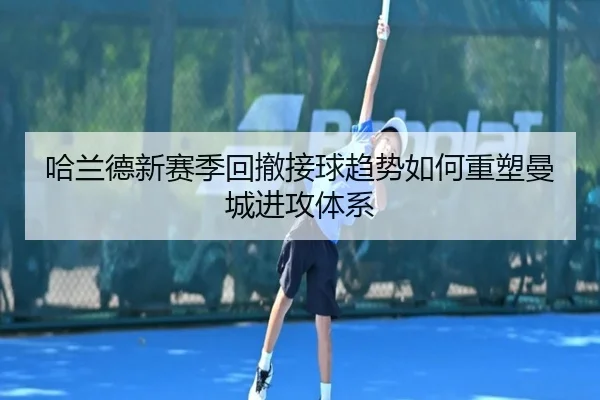 哈兰德新赛季回撤接球趋势如何重塑曼城进攻体系