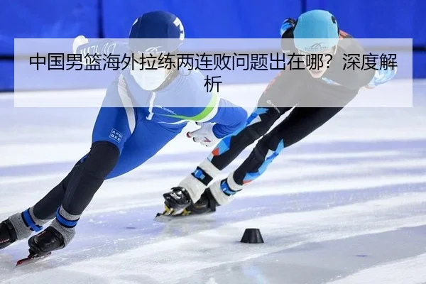 中国男篮海外拉练两连败问题出在哪?深度解析